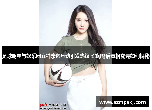 足球明星与娱乐圈女神亲密互动引发热议 绯闻背后真相究竟如何揭秘