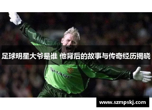 足球明星大爷是谁 他背后的故事与传奇经历揭晓