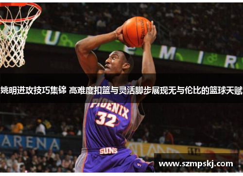 姚明进攻技巧集锦 高难度扣篮与灵活脚步展现无与伦比的篮球天赋