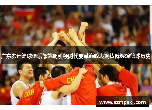 广东宏远篮球俱乐部姚明引领时代变革巅峰表现铸就辉煌篮球历史