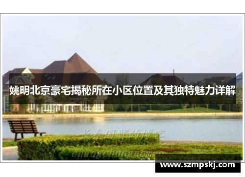 姚明北京豪宅揭秘所在小区位置及其独特魅力详解