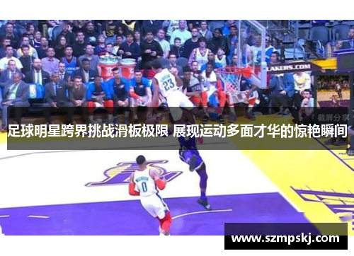 足球明星跨界挑战滑板极限 展现运动多面才华的惊艳瞬间