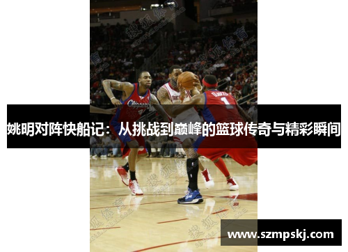 姚明对阵快船记：从挑战到巅峰的篮球传奇与精彩瞬间