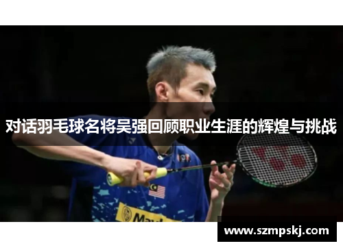 对话羽毛球名将吴强回顾职业生涯的辉煌与挑战