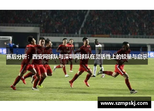 赛后分析：西安网球队与深圳网球队在灵活性上的较量与启示