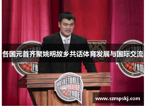 各国元首齐聚姚明故乡共话体育发展与国际交流