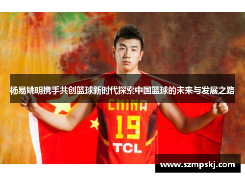 杨易姚明携手共创篮球新时代探索中国篮球的未来与发展之路