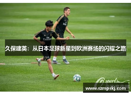 久保建英：从日本足球新星到欧洲赛场的闪耀之路