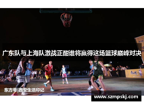 广东队与上海队激战正酣谁将赢得这场篮球巅峰对决
